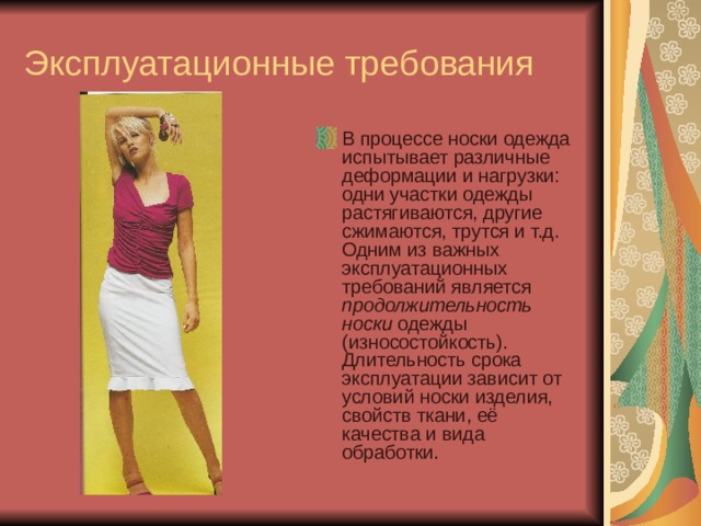 Эксплуатационные требования В процессе носки одежда испытывает различные деформации и нагрузки: одни участки одежды растягиваются, другие сжимаются, трутся и т.д. Одним из важных эксплуатационных требований является продолжительность носки одежды (износостойкость). Длительность срока эксплуатации зависит от условий носки изделия, свойств ткани, её качества и вида обработки. 