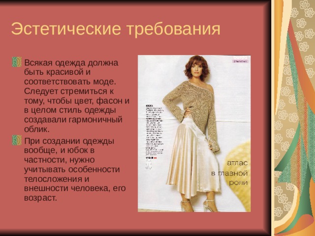 Эстетические требования Всякая одежда должна быть красивой и соответствовать моде. Следует стремиться к тому, чтобы цвет, фасон и в целом стиль одежды создавали гармоничный облик. При создании одежды вообще, и юбок в частности, нужно учитывать особенности телосложения и внешности человека, его возраст. 