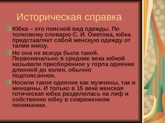 Историческая справка Юбка – это поясной вид одежды. По толковому словарю С. И. Ожегова, юбка представляет собой женскую одежду от талии книзу. Но она не всегда была такой. Первоначально в средние века юбкой называли присборенное у горла одеяние длинной до колен, обычно подпоясанное. Носили такое одеяние как мужчины, так и женщины. И только в 15 веке женская готическая юбка разделилась на лиф и собственно юбку в современном понимании. 
