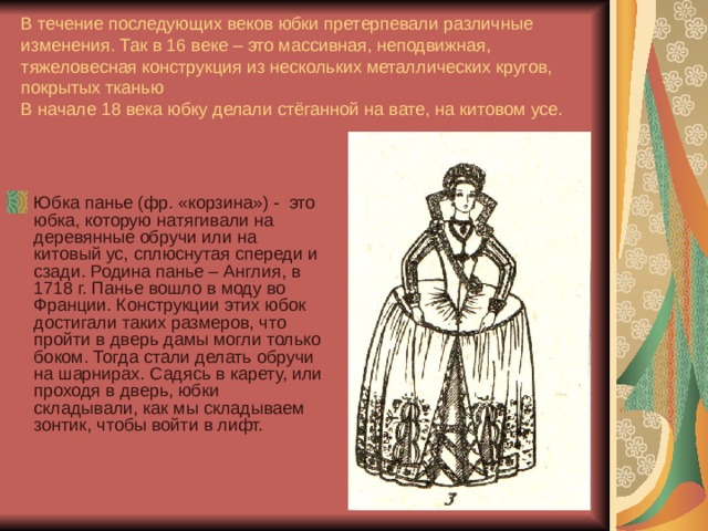 В течение последующих веков юбки претерпевали различные изменения. Так в 16 веке – это массивная, неподвижная, тяжеловесная конструкция из нескольких металлических кругов, покрытых тканью  В начале 18 века юбку делали стёганной на вате, на китовом усе.   Юбка панье (фр. «корзина») - это юбка, которую натягивали на деревянные обручи или на китовый ус, сплюснутая спереди и сзади. Родина панье – Англия, в 1718 г. Панье вошло в моду во Франции. Конструкции этих юбок достигали таких размеров, что пройти в дверь дамы могли только боком. Тогда стали делать обручи на шарнирах. Садясь в карету, или проходя в дверь, юбки складывали, как мы складываем зонтик, чтобы войти в лифт. 
