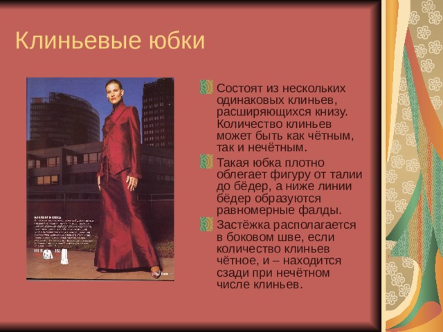 Клиньевые юбки Состоят из нескольких одинаковых клиньев, расширяющихся книзу. Количество клиньев может быть как чётным, так и нечётным. Такая юбка плотно облегает фигуру от талии до бёдер, а ниже линии бёдер образуются равномерные фалды. Застёжка располагается в боковом шве, если количество клиньев чётное, и – находится сзади при нечётном числе клиньев. 
