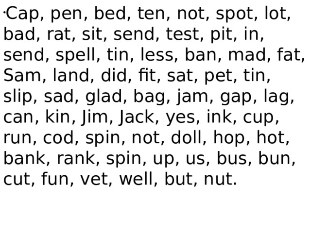 Cap, pen, bed, ten, not, spot, lot, bad, rat, sit, send, test, pit, in, send, spell, tin, less, ban, mad, fat, Sam, land, did, fit, sat, pet, tin, slip, sad, glad, bag, jam, gap, lag, can, kin, Jim, Jack, yes, ink, cup, run, cod, spin, not, doll, hop, hot, bank, rank, spin, up, us, bus, bun, cut, fun, vet, well, but, nut. 