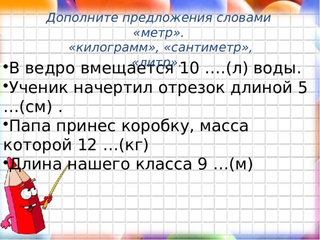 Дополните предложения словами «метр».  «килограмм», «сантиметр», «литр». В ведро вмещается 10 ….(л) воды. Ученик начертил отрезок длиной 5 …(см) . Папа принес коробку, масса которой 12 …(кг) Длина нашего класса 9 …(м) 
