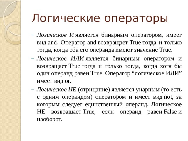 Логические операторы Логическое И  является бинарным оператором, имеет вид and. Оператор and возвращает True тогда и только тогда, когда оба его операнда имеют значение True. Логическое ИЛИ  является бинарным оператором и возвращает True тогда и только тогда, когда хотя бы один операнд равен True. Оператор “логическое ИЛИ” имеет вид or. Логическое НЕ  (отрицание) является унарным (то есть с одним операндом) оператором и имеет вид not, за которым следует единственный операнд. Логическое НЕ возвращает True, если операнд равен False и наоборот. 