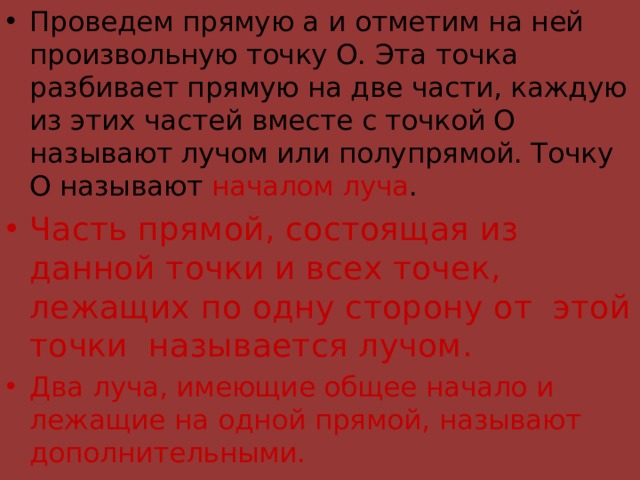 Проведем прямую а и отметим на ней произвольную точку О. Эта точка разбивает прямую на две части, каждую из этих частей вместе с точкой О называют лучом или полупрямой. Точку О называют началом луча . Часть прямой, состоящая из данной точки и всех точек, лежащих по одну сторону от этой точки называется лучом. Два луча, имеющие общее начало и лежащие на одной прямой, называют дополнительными.  