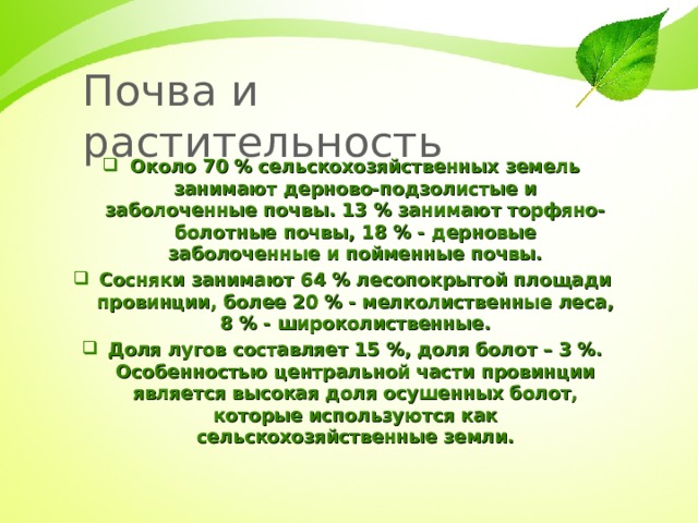Почва и растительность Около 70 % сельскохозяйственных земель занимают дерново-подзолистые и заболоченные почвы. 13 % занимают торфяно-болотные почвы, 18 % - дерновые заболоченные и пойменные почвы. Сосняки занимают 64 % лесопокрытой площади провинции, более 20 % - мелколиственные леса, 8 % - широколиственные. Доля лугов составляет 15 %, доля болот – 3 %. Особенностью центральной части провинции является высокая доля осушенных болот, которые используются как сельскохозяйственные земли. 
