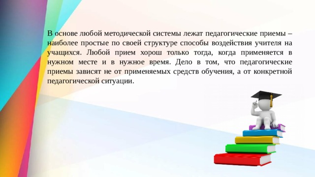 В основе любой методической системы лежат педагогические приемы – наиболее простые по своей структуре способы воздействия учителя на учащихся. Любой прием хорош только тогда, когда применяется в нужном месте и в нужное время. Дело в том, что педагогические приемы зависят не от применяемых средств обучения, а от конкретной педагогической ситуации. 