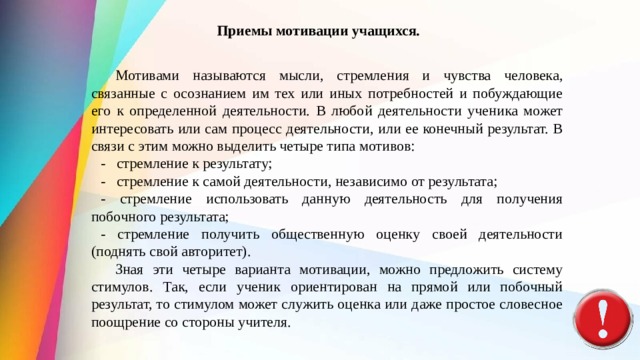 Приемы мотивации учащихся.  Мотивами называются мысли, стремления и чувства человека, связанные с осознанием им тех или иных потребностей и побуждающие его к оп­ределенной деятельности. В любой деятельности ученика может интересовать или сам процесс деятельности, или ее конечный результат. В свя­зи с этим можно выделить четыре типа мотивов: -   стремление к результату; -   стремление к самой деятельности, незави­симо от результата; - стремление использовать данную деятель­ность для получения побочного результата; - стремление получить общественную оценку своей деятельности (поднять свой авторитет).  Зная эти четыре варианта мотивации, можно предложить систему стимулов. Так, если ученик ориентирован на прямой или побочный результат, то стимулом может служить оценка или даже простое словесное поощрение со стороны учителя. 