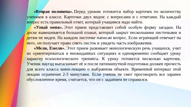  «Вторая половина».  Перед уроком  готовится набор карточек по количеству учеников в классе. Карточки двух видов: с вопросами и с ответами. На каждый вопрос есть правильный ответ, кото­рый учащимся надо найти.  «Узнай меня».  Этот прием представляет собой особую форму загадки. На доске вывешивается большой плакат, который закрыт несколькими листочками и детям не виден. На каждом листоч­ке написан вопрос. Если играющий отвечает на него, он получает право снять листок и увидеть часть изображения.   «Мели, Емеля».  Этот прием развивает мо­нологическую речь учащихся, учит их ориенти­роваться в неожиданных ситуациях и одновремен­но сообщает уроку характер  психологического тренинга. К уроку готовится несколько карточек. Ученик наугад вытаскивает её и после пятиминутной подготовки должен прочесть для всего класса мини-лекцию о вы­бранном объекте. Временной интервал этой лек­ции ограничен 2-3 минутами. Если ученик не смог проговорить все заранее обусловленное время, считается, что он с заданием не справился. 