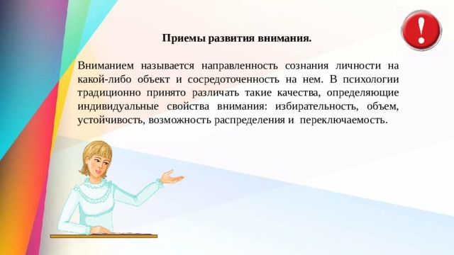 Приемы развития внимания.   Вниманием называется направленность созна­ния личности на какой-либо объект и сосредо­точенность на нем. В психологии традиционно принято различать такие качества, определяющие индивидуальные свойства внимания: избирательность, объем, устойчивость, возможность распределения и  переключаемость. 