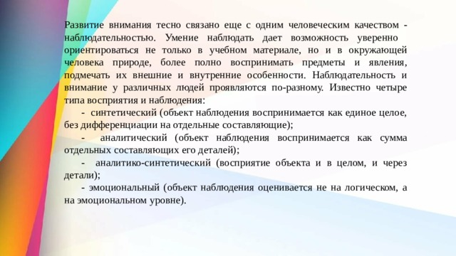 Развитие внимания тесно связано еще с одним человеческим качеством - наблюдательностью. Умение наблюдать дает возможность уверенно ориентироваться не только в учебном материале, но и в окружающей человека природе, более полно воспринимать предметы и явления, подмечать их внешние и внутренние особенности. Наблюдательность и внимание у различных людей проявляются по-разному. Известно четыре типа восприятия и наблюдения:  - синтетический (объект наблюдения воспринимается как единое целое, без дифференциации на отдельные составляющие);  - аналитический (объект наблюдения воспринимается как сумма отдельных составляющих его деталей);  - аналитико-синтетический (восприятие объекта и в целом, и через детали);  - эмоциональный (объект наблюдения оценивается не на логическом, а на эмоциональном уровне). 