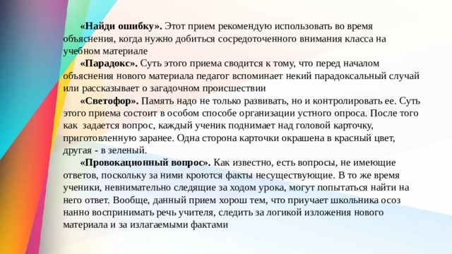  «Найди ошибку».  Этот прием рекомендую использовать во вре­ мя объяснения, когда нужно добиться сосредото­ченного внимания класса на учебном материале    «Парадокс».  Суть этого приема сводится к тому, что перед началом объяснения нового материала педагог вспоминает некий парадоксальный случай или рассказывает о загадочном происшествии  «Светофор».  Память надо не только развивать, но и контролировать ее. Суть этого приема состоит в особом способе организации устного опроса. После того как  задается вопрос, каждый ученик поднимает над головой карточку, приготовленную заранее. Одна сторона карточки окрашена в красный цвет, другая - в зеленый.  «Провокационный вопрос».  Как известно, есть вопросы, не имеющие ответов, поскольку за ними кроются факты несуществую­щие. В то же время ученики, невни­мательно следящие за ходом урока, могут по­пытаться найти на него ответ. Вообще, данный прием хорош тем, что приучает школьника осоз­нанно воспринимать речь учителя, следить за ло­гикой изложения нового материала и за излагае­мыми фактами 