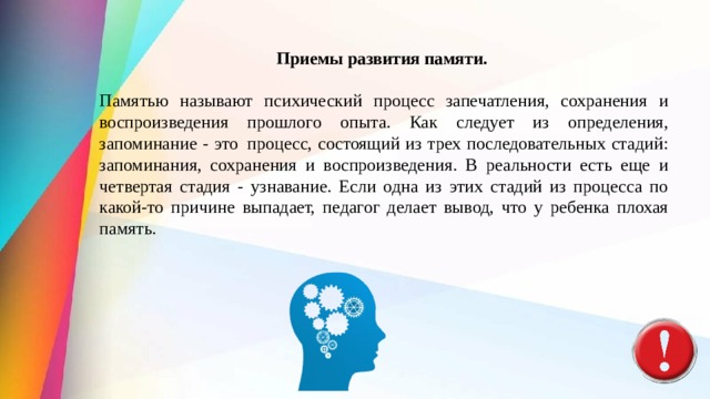 Приемы развития памяти.   Памятью называют психический процесс запечатления, сохранения и воспроизведения прошлого опыта. Как следует из определения, запоминание - это  процесс, состоящий из трех последовательных стадий: запоминания, сохра­нения и воспроизведения. В реальности есть еще и четвертая стадия - узнавание. Если одна из этих стадий из процесса по какой-то причине выпадает, педагог делает вывод, что у ре­бенка плохая память. 