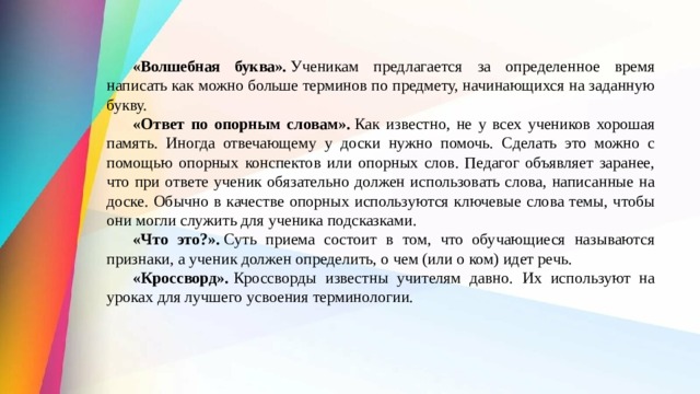  «Волшебная буква».  Ученикам предлагается за определенное вре­мя написать как можно больше терминов по предмету, начинающихся на заданную букву.  «Ответ по опорным словам».  Как известно, не у всех учеников хорошая память. Иногда отвечающему у доски нужно по­мочь. Сделать это можно с помощью опорных конспектов или опорных слов. Педагог объ­являет заранее, что при ответе ученик обязательно должен использовать слова, написанные на доске. Обычно в качестве опорных ис­пользуются ключевые слова темы, чтобы они могли служить для ученика подсказками.  «Что это?».  Суть приема состоит в том, что обучающиеся на­зываются признаки, а ученик должен определить, о чем (или о ком) идет речь.  «Кроссворд».  Кроссворды известны учителям давно. Их используют на уроках для лучшего усвоения терминологии. 