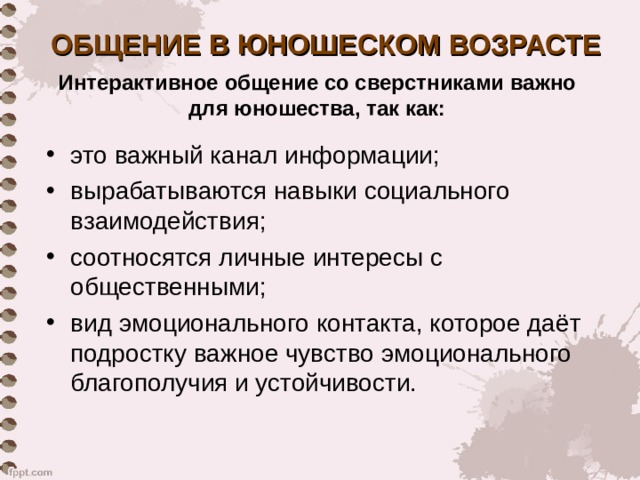 ОБЩЕНИЕ В ЮНОШЕСКОМ ВОЗРАСТЕ Интерактивное общение со сверстниками важно для юношества, так как: это важный канал информации; вырабатываются навыки социального взаимодействия; соотносятся личные интересы с общественными; вид эмоционального контакта, которое даёт подростку важное чувство эмоционального благополучия и устойчивости.  
