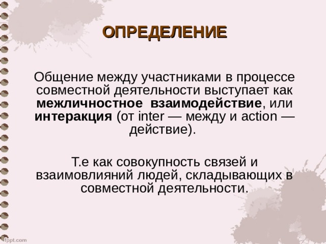 ОПРЕДЕЛЕНИЕ Общение между участниками в процессе совместной деятельности выступает как межличностное взаимодействие , или интеракция (от inter — между и action — действие).   Т.е как совокупность связей и взаимовлияний людей, складывающих в совместной деятельности. 