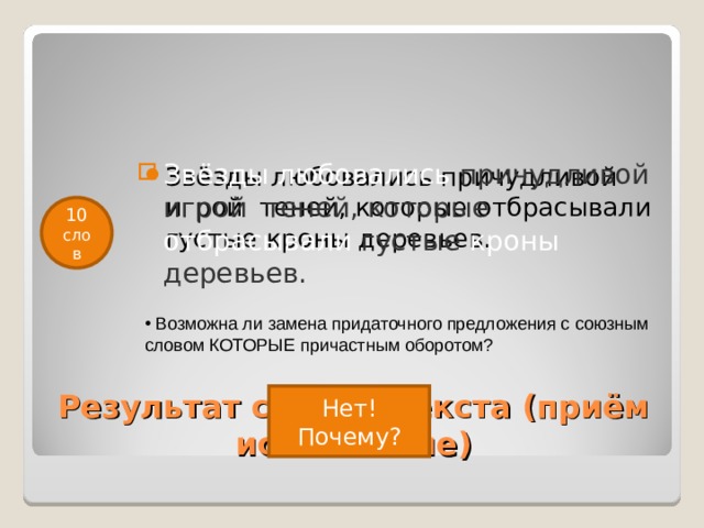 Звёзды любовались причудливой игрой  теней, которые отбрасывали густые кроны деревьев.  Звёзды любовались причудливой игрой  теней, которые отбрасывали густые кроны деревьев.  10 слов  Возможна ли замена придаточного предложения с союзным словом КОТОРЫЕ причастным оборотом? Результат сжатия текста (приём исключение) Нет! Почему? 