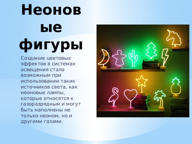 Неоновые  фигуры Создание цветовых эффектов в системах освещения стало возможным при использовании таких источников света, как неоновые лампы, которые относятся к газоразрядным и могут быть наполнены не только неоном, но и другими газами. 