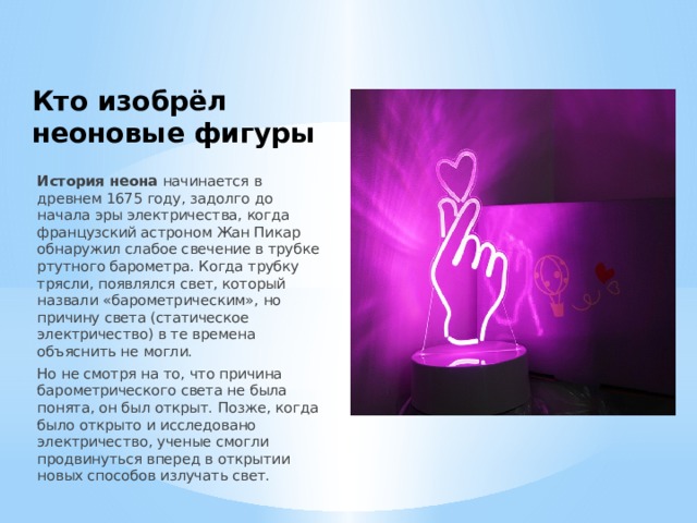 Кто изобрёл неоновые фигуры История неона  начинается в древнем 1675 году, задолго до начала эры электричества, когда французский астроном Жан Пикар обнаружил слабое свечение в трубке ртутного барометра. Когда трубку трясли, появлялся свет, который назвали «барометрическим», но причину света (статическое электричество) в те времена объяснить не могли. Но не смотря на то, что причина барометрического света не была понята, он был открыт. Позже, когда было открыто и исследовано электричество, ученые смогли продвинуться вперед в открытии новых способов излучать свет. 