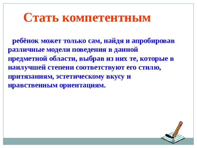 Стать компетентным   ребёнок может только сам, найдя и апробировав различные модели поведения в данной предметной области, выбрав из них те, которые в наилучшей степени соответствуют его стилю, притязаниям, эстетическому вкусу и нравственным ориентациям. 