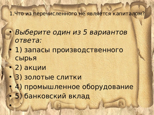 1.Что из перечисленного не является капиталом?   Выберите один из 5 вариантов ответа: 1) запасы производственного сырья 2) акции 3) золотые слитки 4) промышленное оборудование 5) банковский вклад   