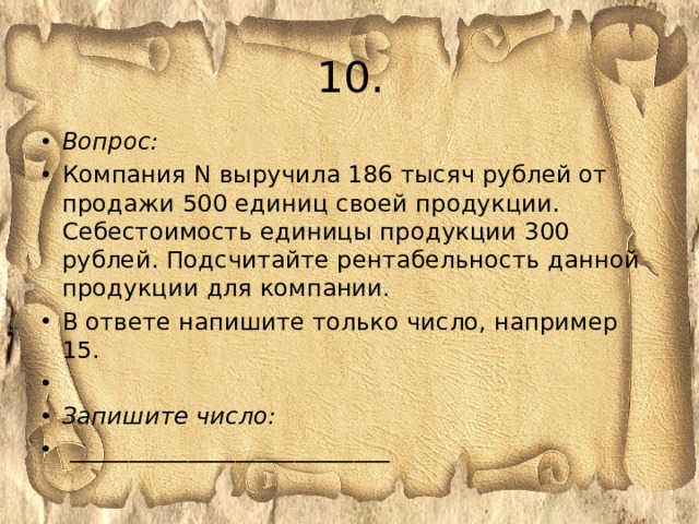 10. Вопрос: Компания N выручила 186 тысяч рублей от продажи 500 единиц своей продукции. Себестоимость единицы продукции 300 рублей. Подсчитайте рентабельность данной продукции для компании. В ответе напишите только число, например 15.   Запишите число:  ___________________________ 