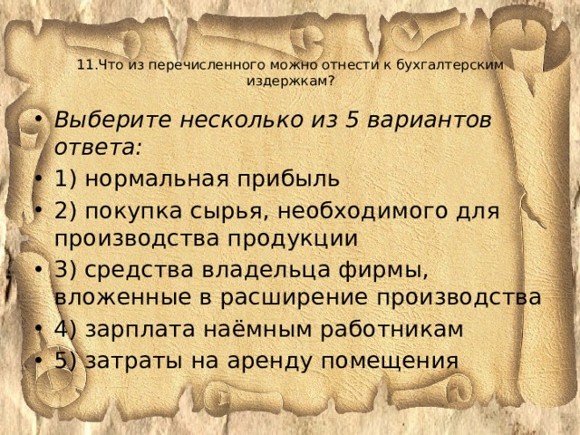  11.Что из перечисленного можно отнести к бухгалтерским издержкам?      Выберите несколько из 5 вариантов ответа: 1) нормальная прибыль 2) покупка сырья, необходимого для производства продукции 3) средства владельца фирмы, вложенные в расширение производства 4) зарплата наёмным работникам 5) затраты на аренду помещения 