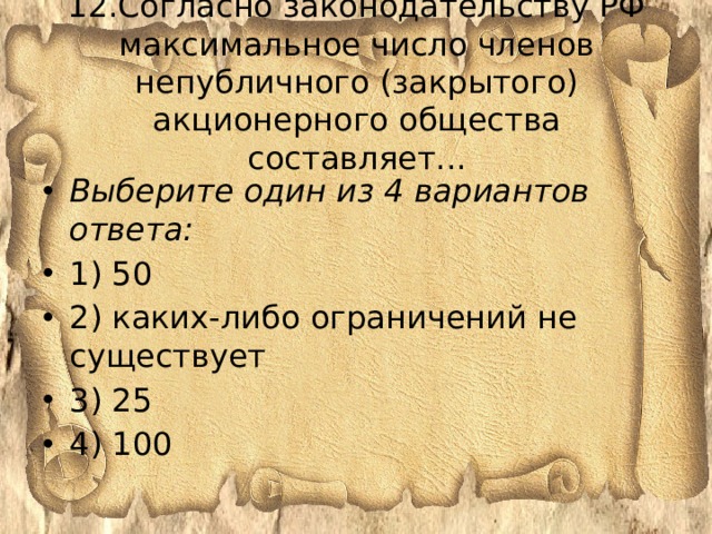 12.Согласно законодательству РФ максимальное число членов непубличного (закрытого) акционерного общества составляет...   Выберите один из 4 вариантов ответа: 1) 50 2) каких-либо ограничений не существует 3) 25 4) 100 