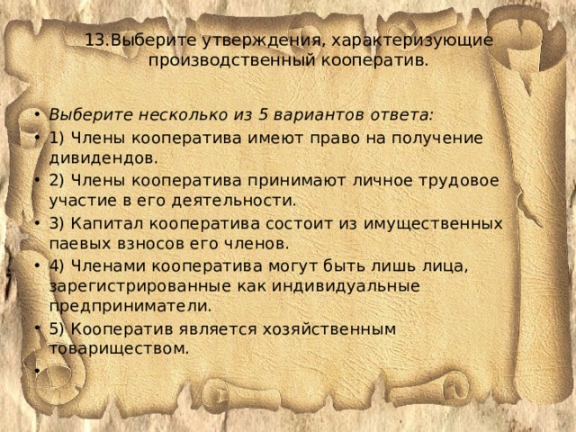 13.Выберите утверждения, характеризующие производственный кооператив.      Выберите несколько из 5 вариантов ответа: 1) Члены кооператива имеют право на получение дивидендов. 2) Члены кооператива принимают личное трудовое участие в его деятельности. 3) Капитал кооператива состоит из имущественных паевых взносов его членов. 4) Членами кооператива могут быть лишь лица, зарегистрированные как индивидуальные предприниматели. 5) Кооператив является хозяйственным товариществом.   