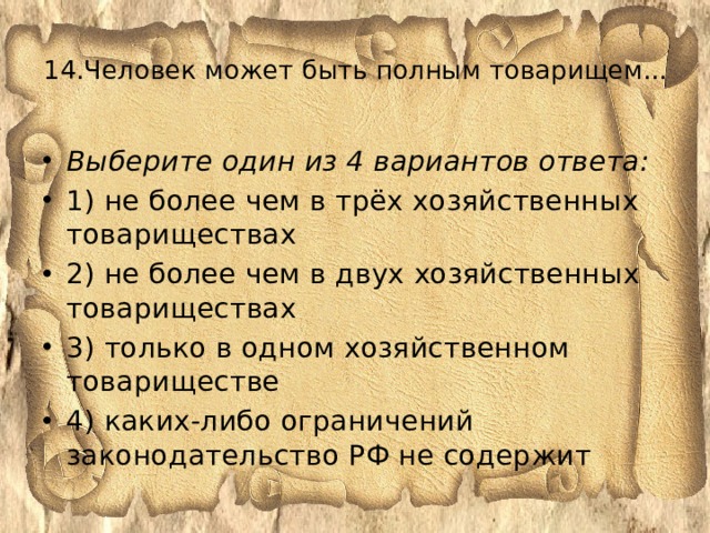 14.Человек может быть полным товарищем...      Выберите один из 4 вариантов ответа: 1) не более чем в трёх хозяйственных товариществах 2) не более чем в двух хозяйственных товариществах 3) только в одном хозяйственном товариществе 4) каких-либо ограничений законодательство РФ не содержит 