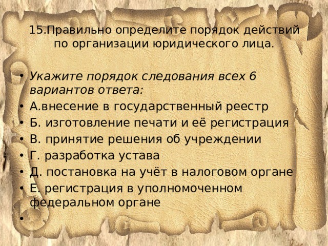 15.Правильно определите порядок действий по организации юридического лица.   Укажите порядок следования всех 6 вариантов ответа: А.внесение в государственный реестр Б. изготовление печати и её регистрация В. принятие решения об учреждении Г. разработка устава Д. постановка на учёт в налоговом органе Е. регистрация в уполномоченном федеральном органе   