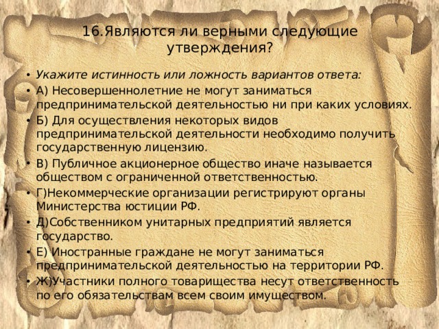 16.Являются ли верными следующие утверждения?   Укажите истинность или ложность вариантов ответа: А) Несовершеннолетние не могут заниматься предпринимательской деятельностью ни при каких условиях. Б) Для осуществления некоторых видов предпринимательской деятельности необходимо получить государственную лицензию. В) Публичное акционерное общество иначе называется обществом с ограниченной ответственностью. Г)Некоммерческие организации регистрируют органы Министерства юстиции РФ. Д)Собственником унитарных предприятий является государство. Е) Иностранные граждане не могут заниматься предпринимательской деятельностью на территории РФ. Ж)Участники полного товарищества несут ответственность по его обязательствам всем своим имуществом. 