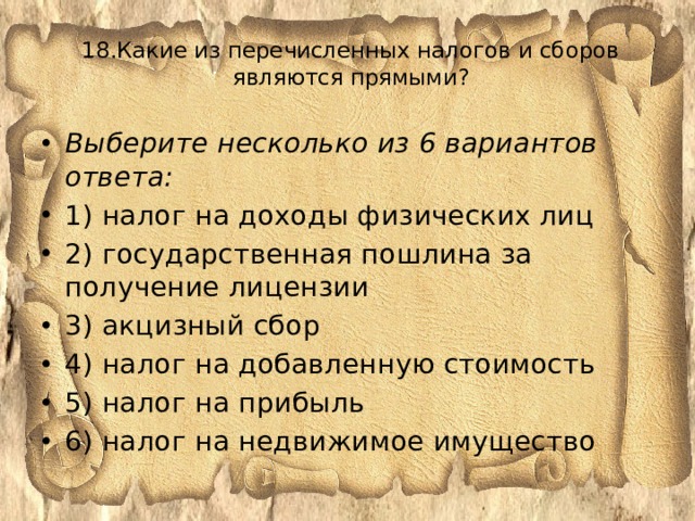 18.Какие из перечисленных налогов и сборов являются прямыми?   Выберите несколько из 6 вариантов ответа: 1) налог на доходы физических лиц 2) государственная пошлина за получение лицензии 3) акцизный сбор 4) налог на добавленную стоимость 5) налог на прибыль 6) налог на недвижимое имущество 