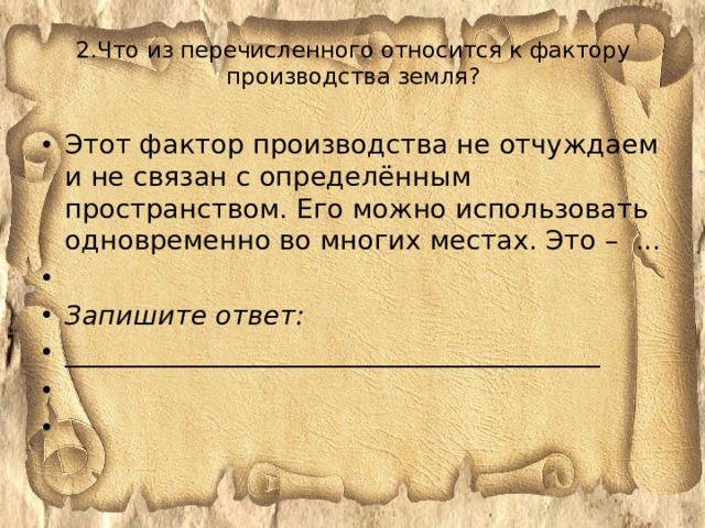2.Что из перечисленного относится к фактору производства земля?   Этот фактор производства не отчуждаем и не связан с определённым пространством. Его можно использовать одновременно во многих местах. Это – ...   Запишите ответ: ________________________________________     