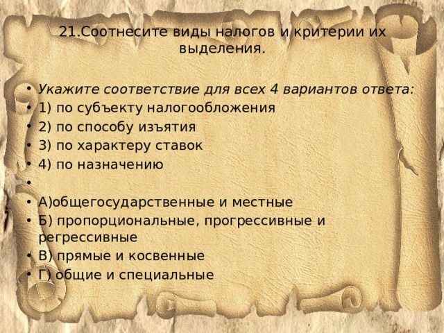 21.Соотнесите виды налогов и критерии их выделения.   Укажите соответствие для всех 4 вариантов ответа: 1) по субъекту налогообложения 2) по способу изъятия 3) по характеру ставок 4) по назначению   А)общегосударственные и местные Б) пропорциональные, прогрессивные и регрессивные В) прямые и косвенные Г) общие и специальные 