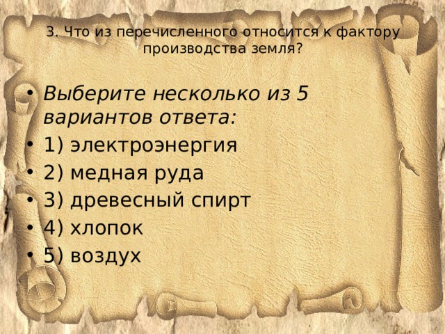 3. Что из перечисленного относится к фактору производства земля?   Выберите несколько из 5 вариантов ответа: 1) электроэнергия 2) медная руда 3) древесный спирт 4) хлопок 5) воздух 
