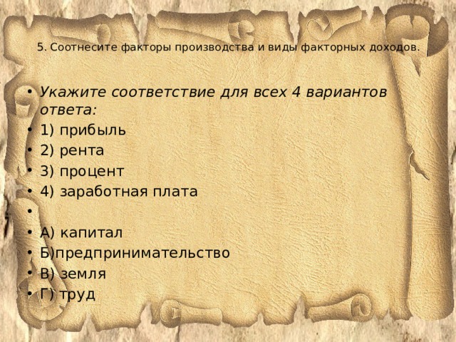  5. Соотнесите факторы производства и виды факторных доходов.      Укажите соответствие для всех 4 вариантов ответа: 1) прибыль 2) рента 3) процент 4) заработная плата   А) капитал Б)предпринимательство В) земля Г) труд 