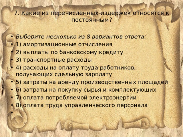 7. Какие из перечисленных издержек относятся к постоянным?   Выберите несколько из 8 вариантов ответа: 1) амортизационные отчисления 2) выплаты по банковскому кредиту 3) транспортные расходы 4) расходы на оплату труда работников, получающих сдельную зарплату 5) затраты на аренду производственных площадей 6) затраты на покупку сырья и комплектующих 7) оплата потребляемой электроэнергии 8) оплата труда управленческого персонала   