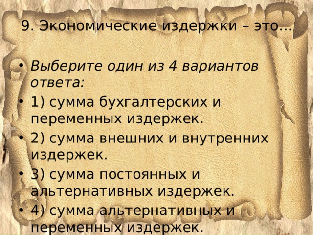 9. Экономические издержки – это...   Выберите один из 4 вариантов ответа: 1) сумма бухгалтерских и переменных издержек. 2) сумма внешних и внутренних издержек. 3) сумма постоянных и альтернативных издержек. 4) сумма альтернативных и переменных издержек. 