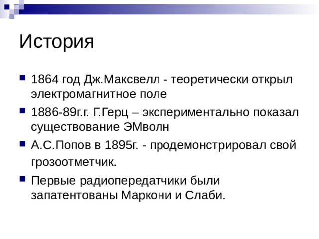История 1864 год Дж.Максвелл - теоретически открыл электромагнитное поле 1886-89г.г. Г.Герц – экспериментально показал существование ЭМволн А.С.Попов в 1895г. - продемонстрировал свой грозоотметчик.  Первые радиопередатчики были запатентованы Маркони и Слаби. 
