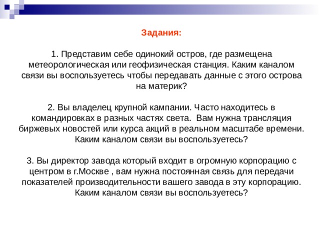 Задания:   1. Представим себе одинокий остров, где размещена метеорологическая или геофизическая станция. Каким каналом связи вы воспользуетесь чтобы передавать данные с этого острова на материк?   2. Вы владелец крупной кампании. Часто находитесь в командировках в разных частях света. Вам нужна трансляция биржевых новостей или курса акций в реальном масштабе времени. Каким каналом связи вы воспользуетесь?   3. Вы директор завода который входит в огромную корпорацию с центром в г.Москве , вам нужна постоянная связь для передачи показателей производительности вашего завода в эту корпорацию. Каким каналом связи вы воспользуетесь?    