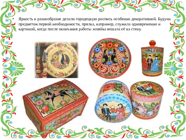 Яркость и разнообразие делали городецкую роспись особенно декоративной. Будучи предметом первой необходимости, прялка, например, служила одновременно и картиной, когда после окончания работы хозяйка вешала её на стену. 