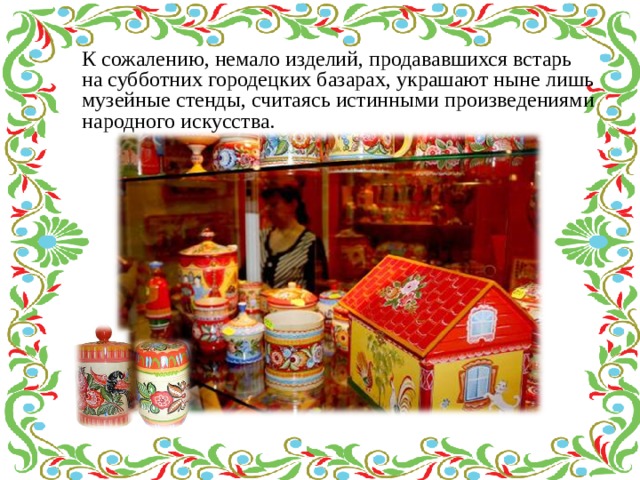 К сожалению, немало изделий, продававшихся встарь на субботних городецких базарах, украшают ныне лишь музейные стенды, считаясь истинными произведениями народного искусства. 