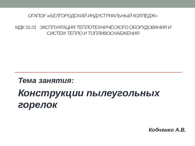 ОГАПОУ « Белгородский индустриальный колледж»   МДК 01.01 Эксплуатация теплотехнического оборудования и систем тепло и топливоснабжения    Тема занятия: Конструкции пылеугольных горелок   Кобченко А.В. 