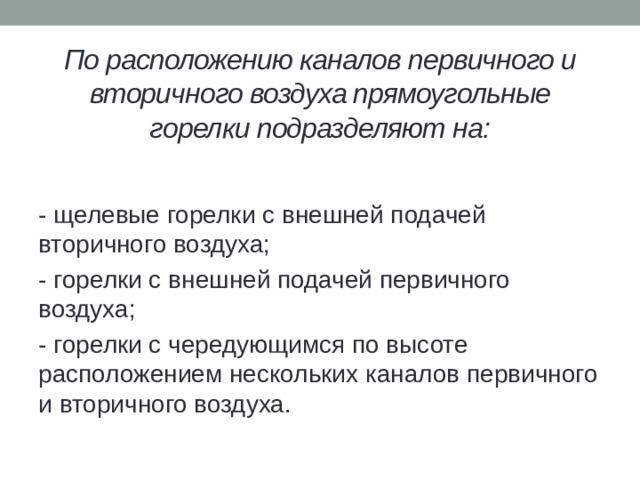 По расположению каналов первичного и вторичного воздуха прямоугольные горелки подразделяют на:   - щелевые горелки с внешней подачей вторичного воздуха; - горелки с внешней подачей первичного воздуха; - горелки с чередующимся по высоте расположением нескольких каналов первичного и вторичного воздуха. 
