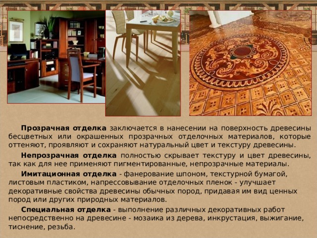 Прозрачная отделка заключается в нанесении на поверхность древесины бесцветных или окрашенных прозрачных отделочных материалов, которые оттеняют, проявляют и сохраняют натуральный цвет и текстуру древесины. Непрозрачная отделка полностью скрывает текстуру и цвет древесины, так как для нее применяют пигментированные, непрозрачные материалы. Имитационная отделка - фанерование шпоном, текстурной бумагой, листовым пластиком, напрессовывание отделочных пленок - улучшает декоративные свойства древесины обычных пород, придавая им вид ценных пород или других природных материалов. Специальная отделка - выполнение различных декоративных работ непосредственно на древесине - мозаика из дерева, инкрустация, выжигание, тиснение, резьба. 