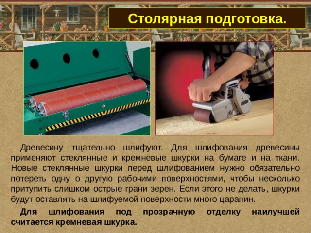 Столярная подготовка. Древесину тщательно шлифуют. Для шлифования древесины применяют стеклянные и кремневые шкурки на бумаге и на ткани. Новые стеклянные шкурки перед шлифованием нужно обязательно потереть одну о другую рабочими поверхностями, чтобы несколько притупить слишком острые грани зерен. Если этого не делать, шкурки будут оставлять на шлифуемой поверхности много царапин. Для шлифования под прозрачную отделку наилучшей считается кремневая шкурка.   