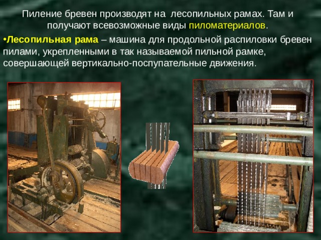 Пиление бревен производят на лесопильных рамах. Там и получают всевозможные виды пиломатериалов . Лесопильная рама – машина для продольной распиловки бревен пилами, укрепленными в так называемой пильной рамке, совершающей вертикально-поспупательные движения. 