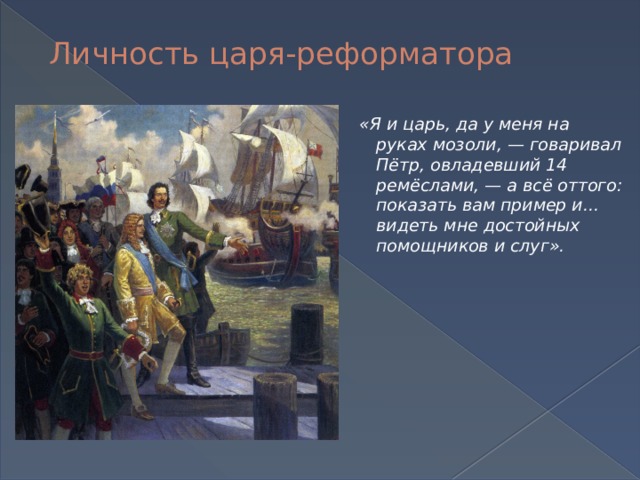 Личность царя-реформатора «Я и царь, да у меня на руках мозоли, — говаривал Пётр, овладевший 14 ремёслами, — а всё оттого: показать вам пример и... видеть мне достойных помощников и слуг».  