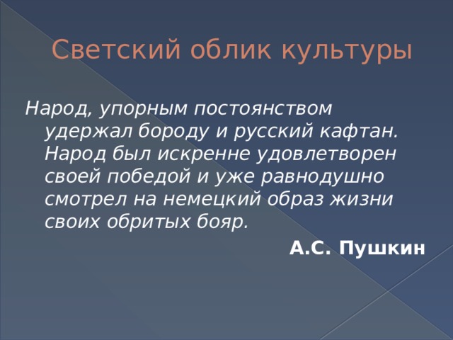 Светский облик культуры Народ, упорным постоянством удержал бороду и русский кафтан. Народ был искренне удовлетворен своей победой и уже равнодушно смотрел на немецкий образ жизни своих обритых бояр. А.С. Пушкин 